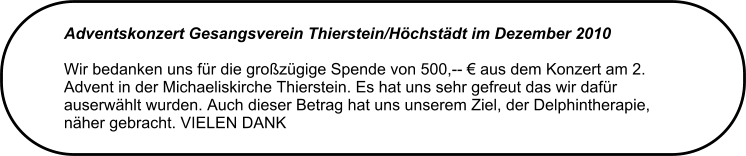 Adventskonzert Gesangsverein Thierstein/Hchstdt im Dezember 2010 Wir bedanken uns fr die grozgige Spende von 500,--  aus dem Konzert am 2. Advent in der Michaeliskirche Thierstein. Es hat uns sehr gefreut das wir dafr auserwhlt wurden. Auch dieser Betrag hat uns unserem Ziel, der Delphintherapie, nher gebracht. VIELEN DANK