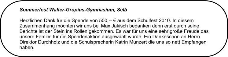 Sommerfest Walter-Gropius-Gymnasium, Selb Herzlichen Dank fr die Spende von 500,--  aus dem Schulfest 2010. In diesem Zusammenhang mchten wir uns bei Max Jakisch bedanken denn erst durch seine Berichte ist der Stein ins Rollen gekommen. Es war fr uns eine sehr groe Freude das unsere Familie fr die Spendenaktion ausgewhlt wurde. Ein Dankeschn an Herrn Direktor Durchholz und die Schulsprecherin Katrin Munzert die uns so nett Empfangen haben.