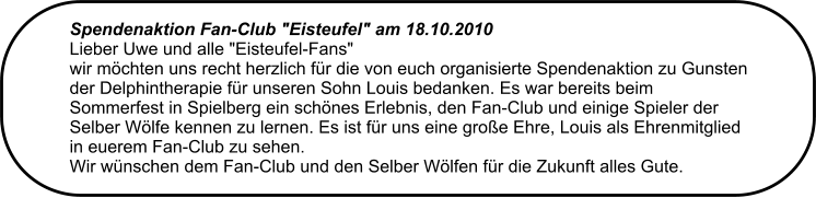 Spendenaktion Fan-Club "Eisteufel" am 18.10.2010  Lieber Uwe und alle "Eisteufel-Fans"  wir mchten uns recht herzlich fr die von euch organisierte Spendenaktion zu Gunsten der Delphintherapie fr unseren Sohn Louis bedanken. Es war bereits beim Sommerfest in Spielberg ein schnes Erlebnis, den Fan-Club und einige Spieler der Selber Wlfe kennen zu lernen. Es ist fr uns eine groe Ehre, Louis als Ehrenmitglied in euerem Fan-Club zu sehen. Wir wnschen dem Fan-Club und den Selber Wlfen fr die Zukunft alles Gute.