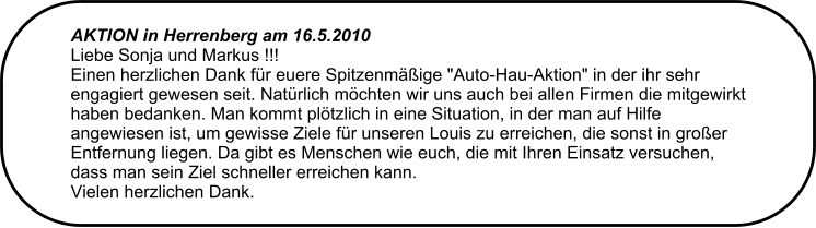 AKTION in Herrenberg am 16.5.2010  Liebe Sonja und Markus !!! Einen herzlichen Dank fr euere Spitzenmige "Auto-Hau-Aktion" in der ihr sehr engagiert gewesen seit. Natrlich mchten wir uns auch bei allen Firmen die mitgewirkt haben bedanken. Man kommt pltzlich in eine Situation, in der man auf Hilfe angewiesen ist, um gewisse Ziele fr unseren Louis zu erreichen, die sonst in groer Entfernung liegen. Da gibt es Menschen wie euch, die mit Ihren Einsatz versuchen, dass man sein Ziel schneller erreichen kann.  Vielen herzlichen Dank.