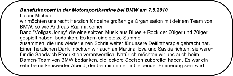 Benefizkonzert in der Motorsportkantine bei BMW am 7.5.2010  Lieber Michael, wir mchten uns recht Herzlich fr deine groartige Organisation mit deinem Team von BMW, so wie Andreas Rau mit seiner Band "Vollgas Jonny" die eine spitzen Musik aus Blues + Rock der 60iger und 70iger gespielt haben, bedanken. Es kam eine stolze Summe zusammen, die uns wieder einen Schritt weiter fr unsere Delfintherapie gebracht hat. Einen herzlichen Dank mchten wir auch an Martina, Eva und Saskia richten, sie waren fr die Sandwich Produktion verantwortlich. Natrlich mchten wir uns auch beim Damen-Team von BMW bedanken, die leckere Speisen zubereitet haben. Es war ein sehr bemerkenswerter Abend, der bei mir immer in bleibender Erinnerung sein wird.