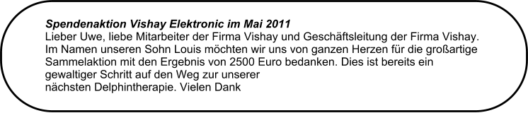 Spendenaktion Vishay Elektronic im Mai 2011  Lieber Uwe, liebe Mitarbeiter der Firma Vishay und Geschftsleitung der Firma Vishay.  Im Namen unseren Sohn Louis mchten wir uns von ganzen Herzen fr die groartige  Sammelaktion mit den Ergebnis von 2500 Euro bedanken. Dies ist bereits ein gewaltiger Schritt auf den Weg zur unserer  nchsten Delphintherapie. Vielen Dank