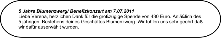 5 Jahre Blumenzwerg/ Benefizkonzert am 7.07.2011  Liebe Verena, herzlichen Dank fr die grozgige Spende von 430 Euro. Anllich des 5 jhrigen  Bestehens deines Geschftes Blumenzwerg. Wir fhlen uns sehr geehrt da wir dafr auserwhlt wurden.