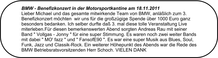 BMW - Benefizkonzert in der Motorsportkantine am 18.11.2011  Lieber Michael und das gesamte mitwirkende Team von BMW, anllich zum 3. Benefizkonzert mchten  wir uns fr die grozgige Spende ber 1000 Euro ganz besonders bedanken. Ich selber durfte da 3. mal diese tolle Veranstaltung Live miterleben.Fr diesen bemerkenswerten Abend sorgten Andreas Rau mit seiner  Band " Vollgas - Jonny " fr eine super Stimmung. Es waren noch zwei weiter Bands mit dabei " MO' fazz " und " FansofE90 ". Es war eine super Musik aus Blues, Soul, Funk, Jazz und Classik-Rock. Ein weiterer Hhepunkt des Abends war die Rede des BMW Betriebsratsvorsitzenden Herr Schoch. VIELEN DANK