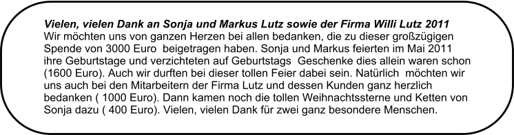 Vielen, vielen Dank an Sonja und Markus Lutz sowie der Firma Willi Lutz 2011  Wir mchten uns von ganzen Herzen bei allen bedanken, die zu dieser grozgigen Spende von 3000 Euro  beigetragen haben. Sonja und Markus feierten im Mai 2011 ihre Geburtstage und verzichteten auf Geburtstags  Geschenke dies allein waren schon (1600 Euro). Auch wir durften bei dieser tollen Feier dabei sein. Natrlich  mchten wir uns auch bei den Mitarbeitern der Firma Lutz und dessen Kunden ganz herzlich bedanken ( 1000 Euro). Dann kamen noch die tollen Weihnachtssterne und Ketten von Sonja dazu ( 400 Euro). Vielen, vielen Dank fr zwei ganz besondere Menschen.